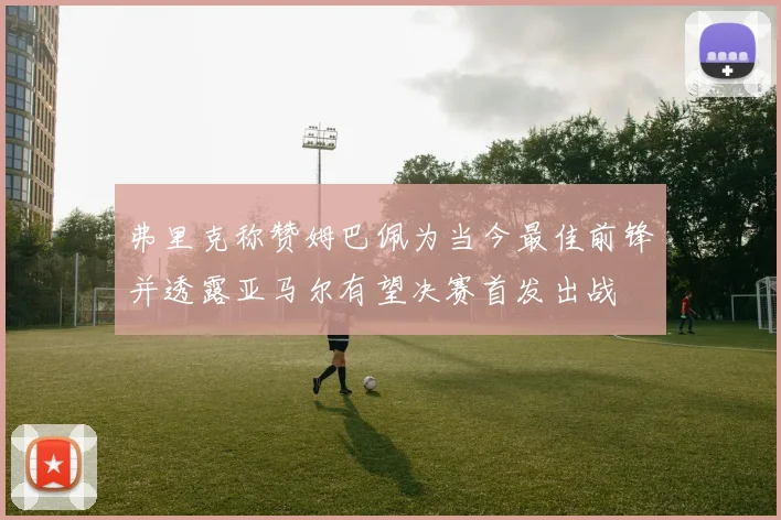 弗里克称赞姆巴佩为当今最佳前锋并透露亚马尔有望决赛首发出战