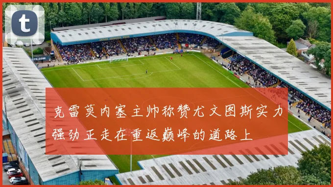 克雷莫内塞主帅称赞尤文图斯实力强劲正走在重返巅峰的道路上
