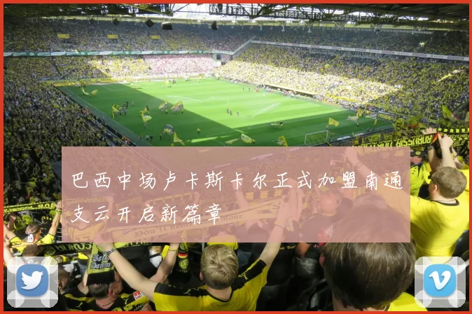 巴西中场卢卡斯卡尔正式加盟南通支云开启新篇章