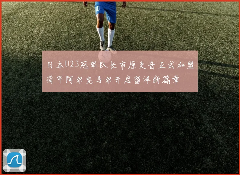 日本U23冠军队长市原吏音正式加盟荷甲阿尔克马尔开启留洋新篇章