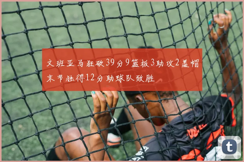 文班亚马狂砍39分9篮板3助攻2盖帽末节独得12分助球队致胜