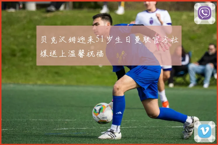 贝克汉姆迎来51岁生日曼联官方社媒送上温馨祝福