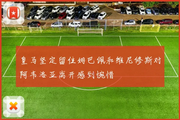 皇马坚定留住姆巴佩和维尼修斯对阿韦洛亚离开感到惋惜