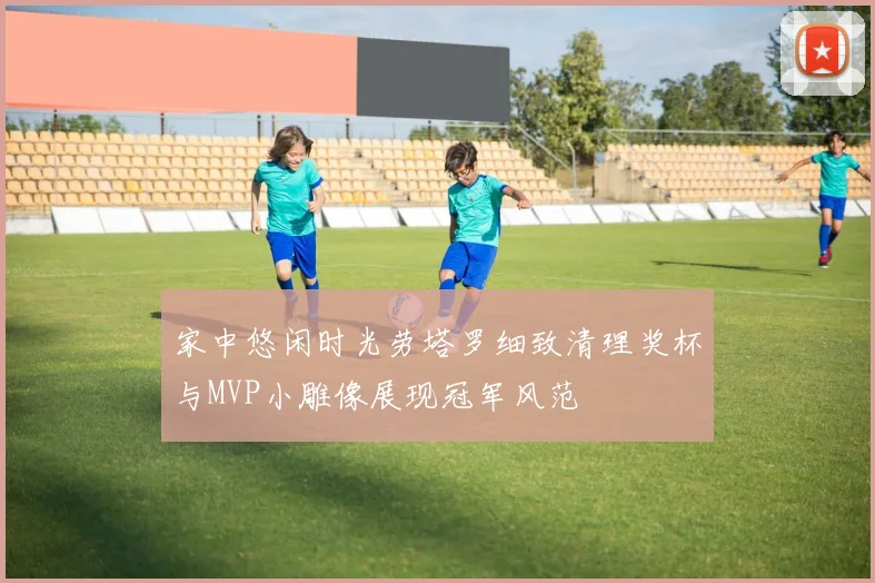 家中悠闲时光劳塔罗细致清理奖杯与MVP小雕像展现冠军风范