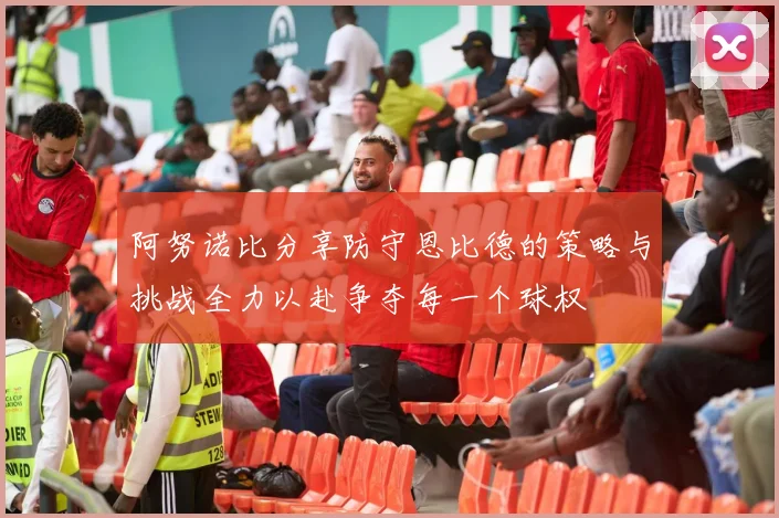 阿努诺比分享防守恩比德的策略与挑战全力以赴争夺每一个球权
