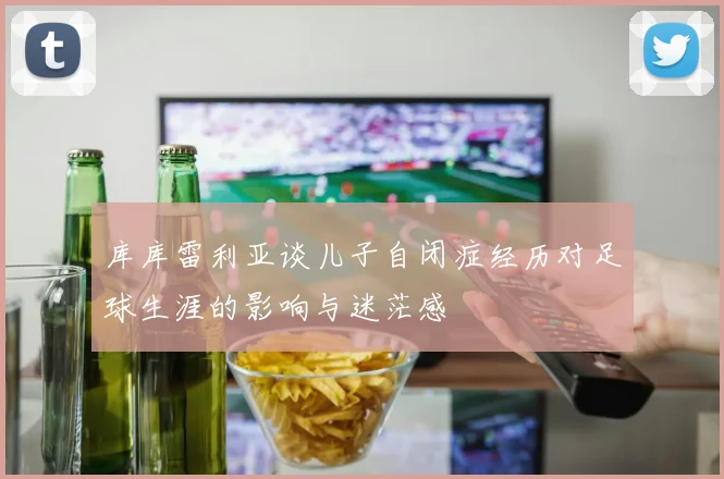 库库雷利亚谈儿子自闭症经历对足球生涯的影响与迷茫感