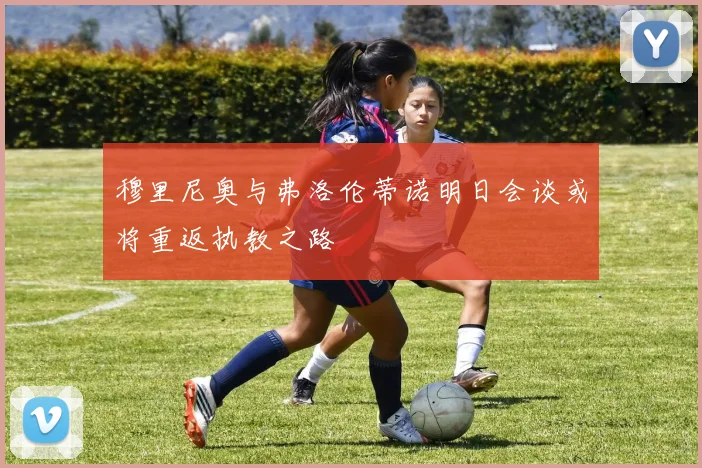 穆里尼奥与弗洛伦蒂诺明日会谈或将重返执教之路