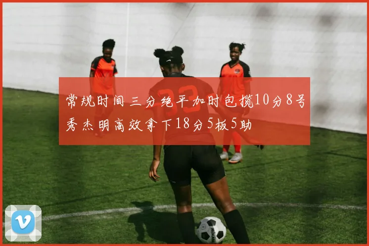 常规时间三分绝平加时包揽10分8号秀杰明高效拿下18分5板5助
