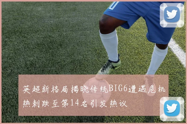 英超新格局揭晓传统BIG6遭遇危机热刺跌至第14名引发热议