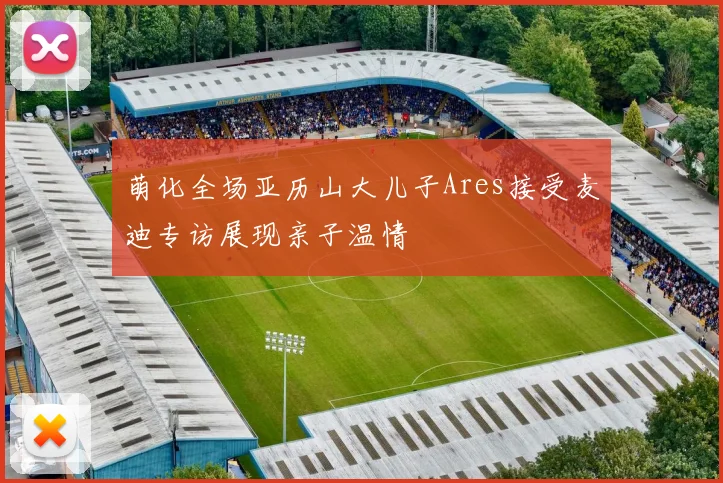 萌化全场亚历山大儿子Ares接受麦迪专访展现亲子温情
