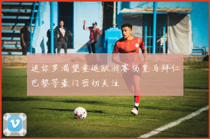 迷你罗渴望重返欧洲赛场皇马拜仁巴黎等豪门密切关注