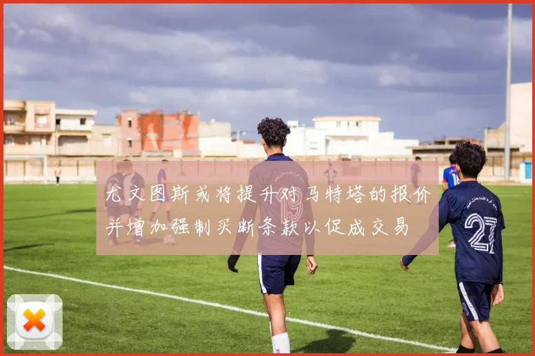 尤文图斯或将提升对马特塔的报价并增加强制买断条款以促成交易